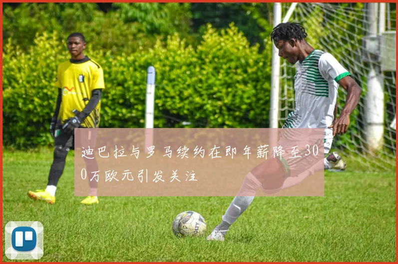 迪巴拉与罗马续约在即年薪降至300万欧元引发关注