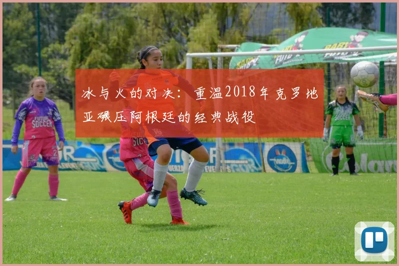 冰与火的对决：重温2018年克罗地亚碾压阿根廷的经典战役