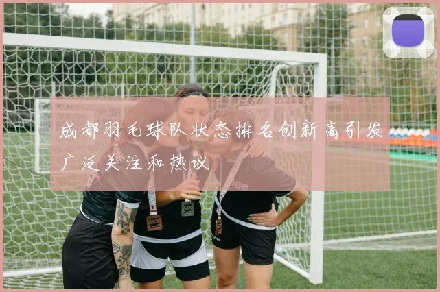 成都羽毛球队状态排名创新高引发广泛关注和热议