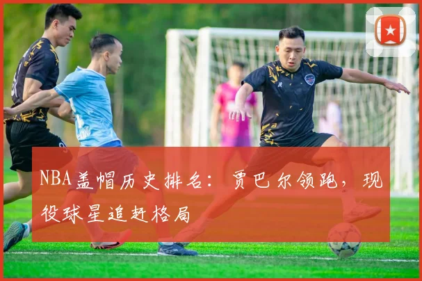 NBA盖帽历史排名：贾巴尔领跑，现役球星追赶格局