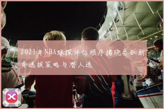 2021年NBA球探评估顺序揭晓各队新秀选拔策略与潜人选